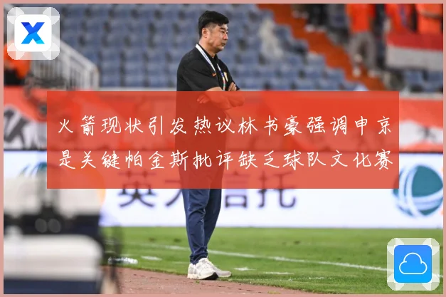 火箭现状引发热议林书豪强调申京是关键帕金斯批评缺乏球队文化赛场复盘