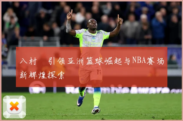 八村塁引领亚洲篮球崛起与NBA赛场新辉煌探索