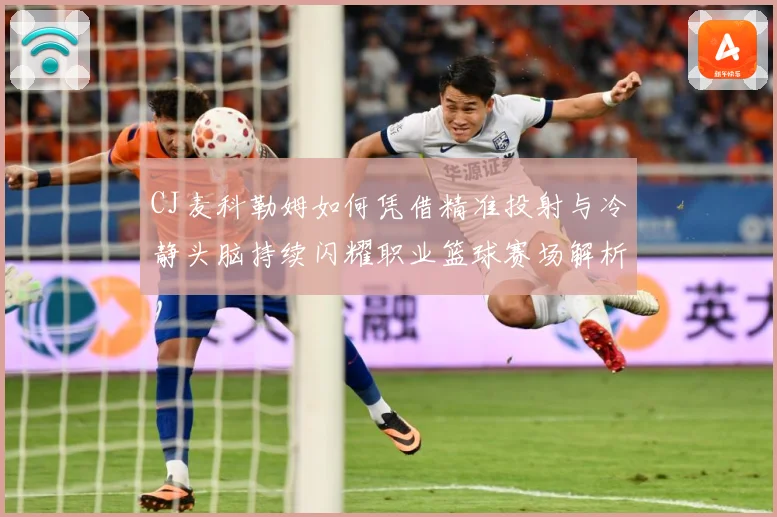 CJ麦科勒姆如何凭借精准投射与冷静头脑持续闪耀职业篮球赛场解析