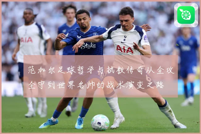 范加尔足球哲学与执教传奇从全攻全守到世界名帅的战术演变之路