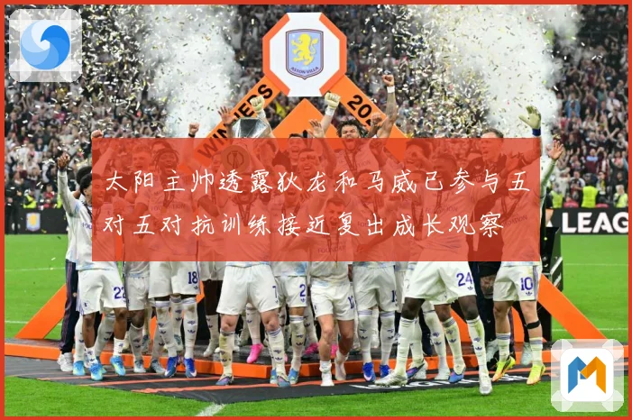 太阳主帅透露狄龙和马威已参与五对五对抗训练接近复出成长观察