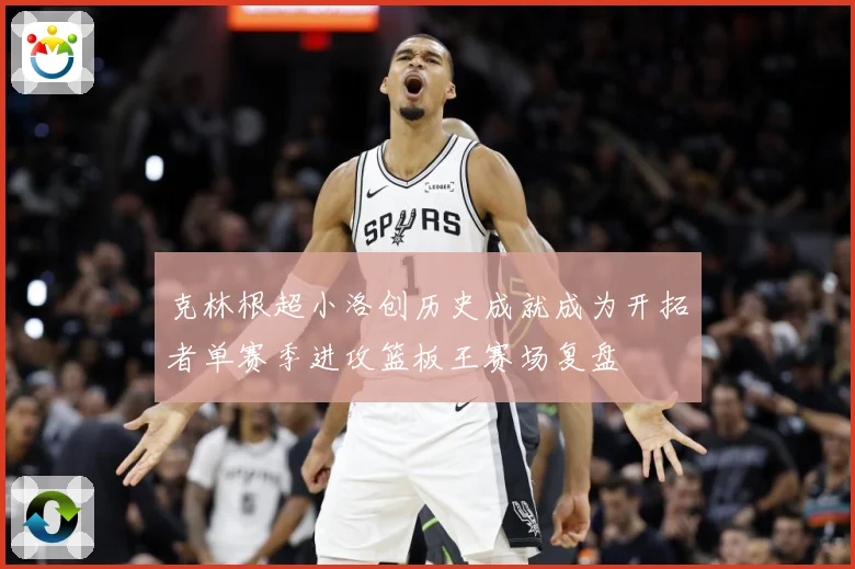 克林根超小洛创历史成就成为开拓者单赛季进攻篮板王赛场复盘