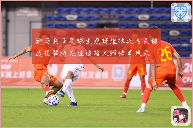 迪马利亚足球生涯辉煌轨迹与关键战役解析见证边路大师传奇风采